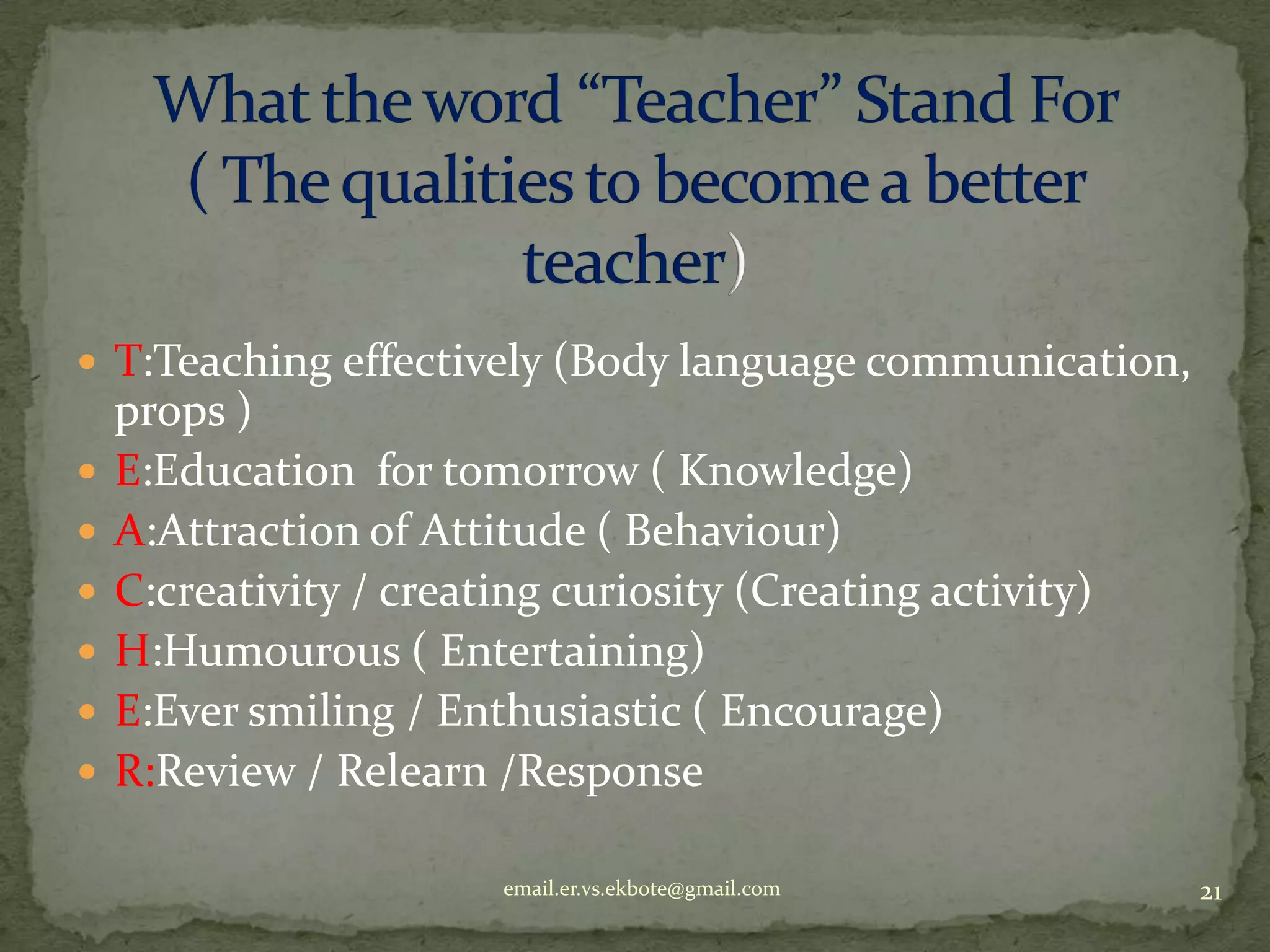  T:Teaching effectively (Body language communication,








props )
E:Education for tomorrow ( Knowledge)
A:Attraction of Attitude ( Behaviour)
C:creativity / creating curiosity (Creating activity)
H:Humourous ( Entertaining)
E:Ever smiling / Enthusiastic ( Encourage)
R:Review / Relearn /Response
email.er.vs.ekbote@gmail.com

21

 