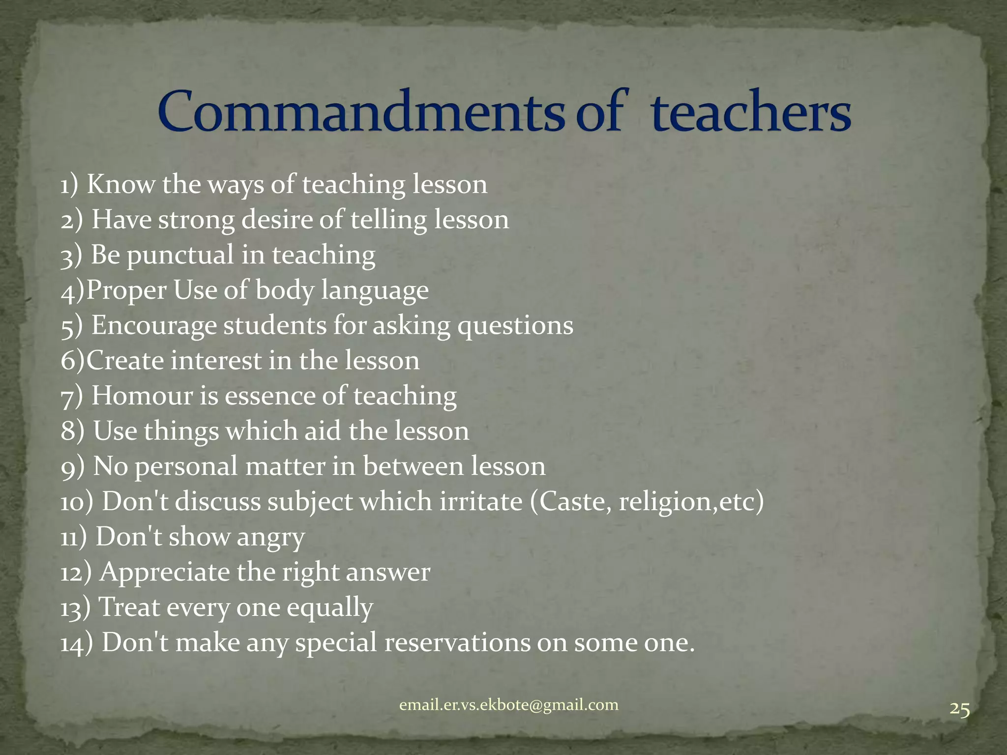 1) Know the ways of teaching lesson
2) Have strong desire of telling lesson
3) Be punctual in teaching
4)Proper Use of body language
5) Encourage students for asking questions
6)Create interest in the lesson
7) Homour is essence of teaching
8) Use things which aid the lesson
9) No personal matter in between lesson
10) Don't discuss subject which irritate (Caste, religion,etc)
11) Don't show angry
12) Appreciate the right answer
13) Treat every one equally
14) Don't make any special reservations on some one.
email.er.vs.ekbote@gmail.com

25

 