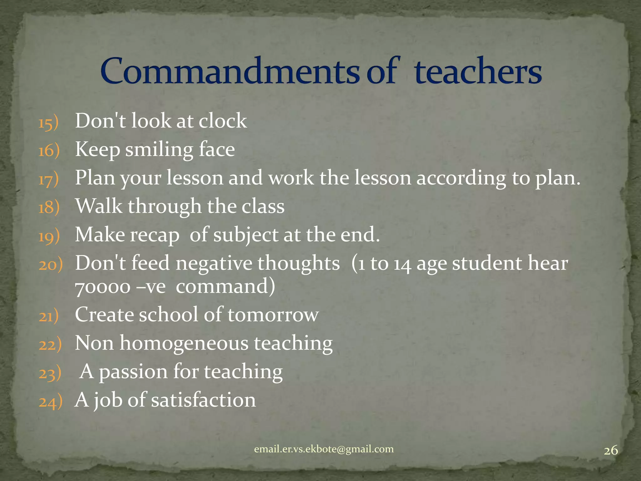 15) Don't look at clock
16) Keep smiling face
17) Plan your lesson and work the lesson according to plan.
18) Walk through the class
19) Make recap of subject at the end.
20) Don't feed negative thoughts (1 to 14 age student hear
21)
22)
23)
24)

70000 –ve command)
Create school of tomorrow
Non homogeneous teaching
A passion for teaching
A job of satisfaction
email.er.vs.ekbote@gmail.com

26

 