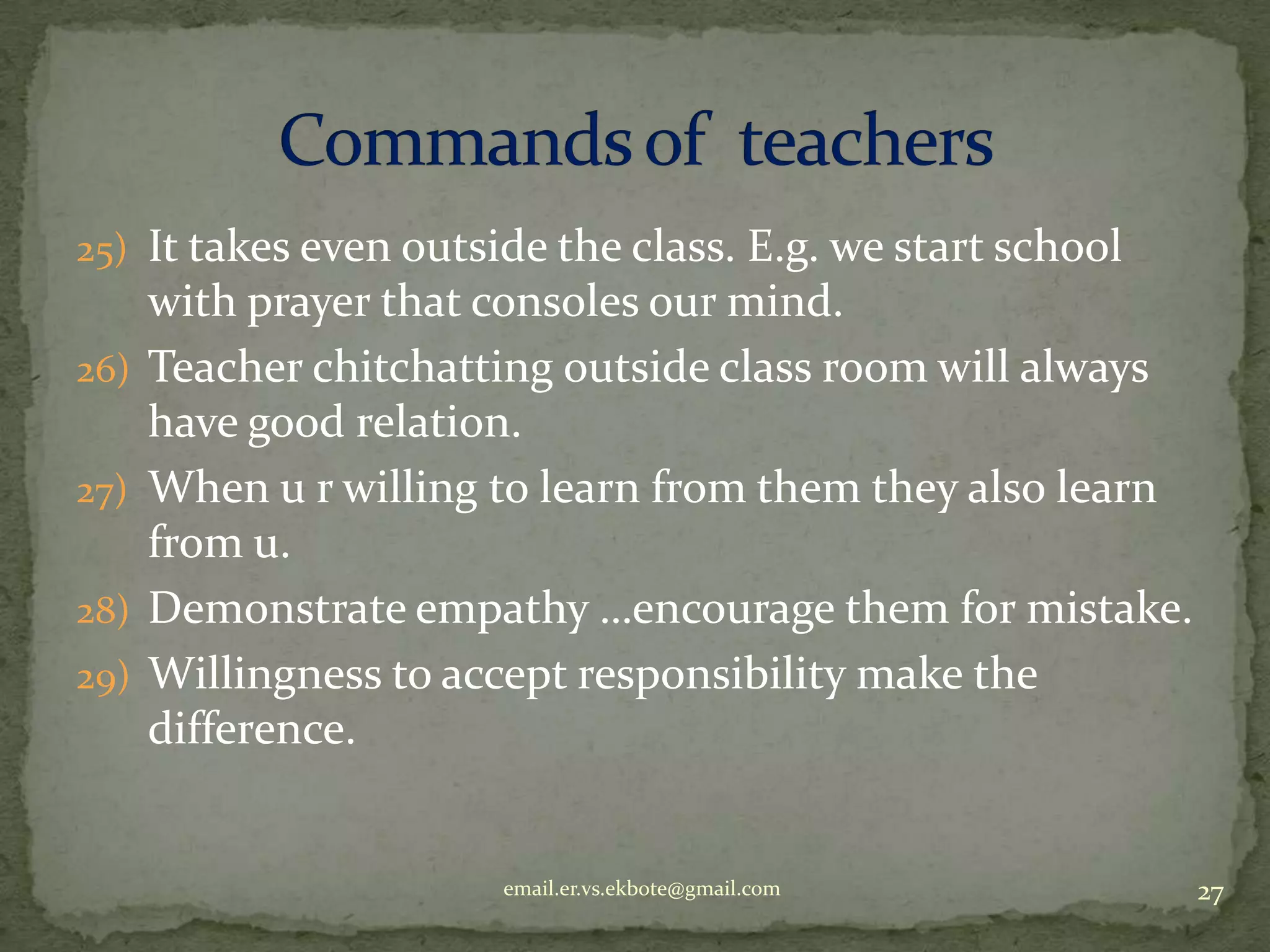 25) It takes even outside the class. E.g. we start school
26)
27)
28)
29)

with prayer that consoles our mind.
Teacher chitchatting outside class room will always
have good relation.
When u r willing to learn from them they also learn
from u.
Demonstrate empathy …encourage them for mistake.
Willingness to accept responsibility make the
difference.

email.er.vs.ekbote@gmail.com

27

 