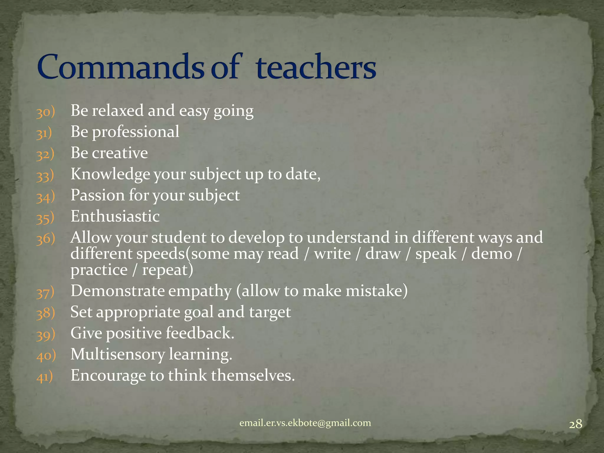 30)
31)
32)
33)
34)
35)
36)

37)
38)
39)
40)
41)

Be relaxed and easy going
Be professional
Be creative
Knowledge your subject up to date,
Passion for your subject
Enthusiastic
Allow your student to develop to understand in different ways and
different speeds(some may read / write / draw / speak / demo /
practice / repeat)
Demonstrate empathy (allow to make mistake)
Set appropriate goal and target
Give positive feedback.
Multisensory learning.
Encourage to think themselves.
email.er.vs.ekbote@gmail.com

28

 
