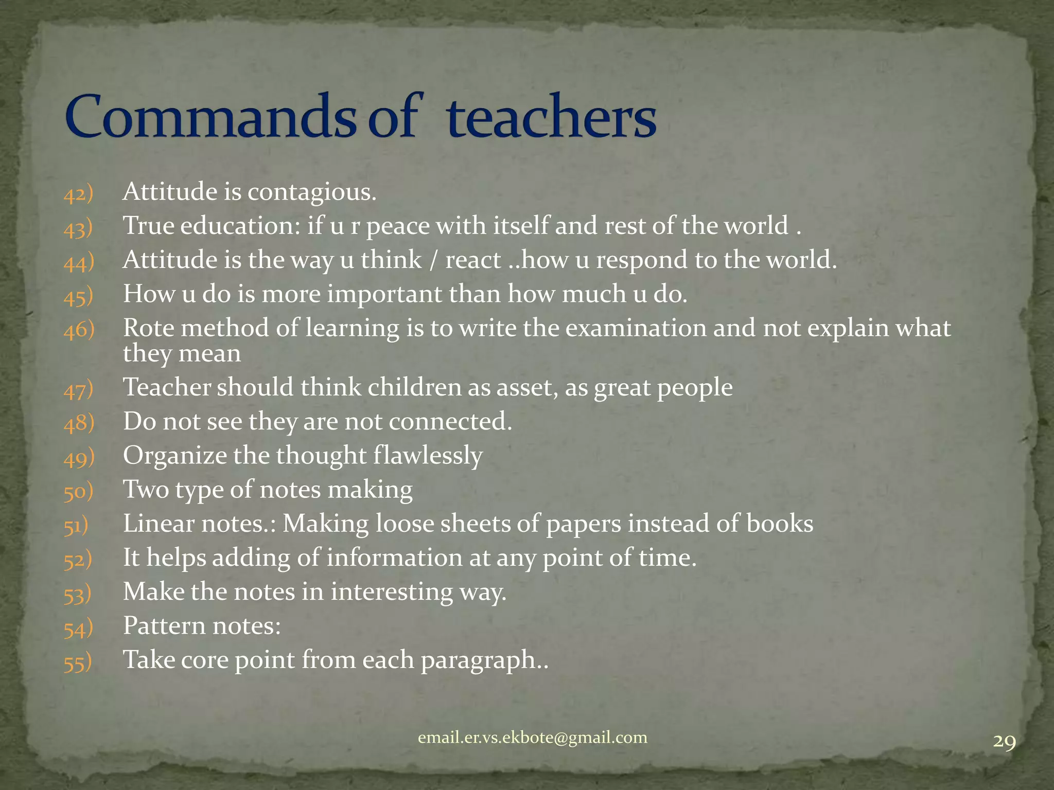 42)
43)
44)
45)
46)
47)
48)

49)
50)
51)
52)
53)

54)
55)

Attitude is contagious.
True education: if u r peace with itself and rest of the world .
Attitude is the way u think / react ..how u respond to the world.
How u do is more important than how much u do.
Rote method of learning is to write the examination and not explain what
they mean
Teacher should think children as asset, as great people
Do not see they are not connected.
Organize the thought flawlessly
Two type of notes making
Linear notes.: Making loose sheets of papers instead of books
It helps adding of information at any point of time.
Make the notes in interesting way.
Pattern notes:
Take core point from each paragraph..
email.er.vs.ekbote@gmail.com

29

 