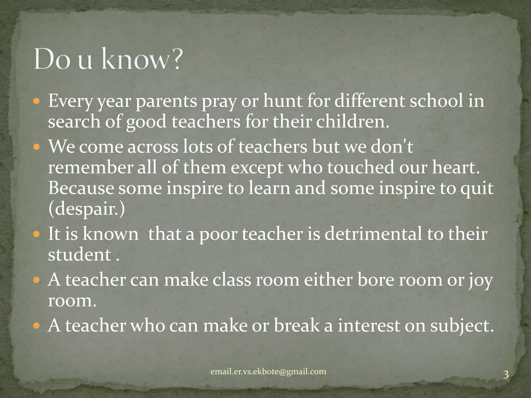  Every year parents pray or hunt for different school in








search of good teachers for their children.
We come across lots of teachers but we don't
remember all of them except who touched our heart.
Because some inspire to learn and some inspire to quit
(despair.)
It is known that a poor teacher is detrimental to their
student .
A teacher can make class room either bore room or joy
room.
A teacher who can make or break a interest on subject.
email.er.vs.ekbote@gmail.com

3

 