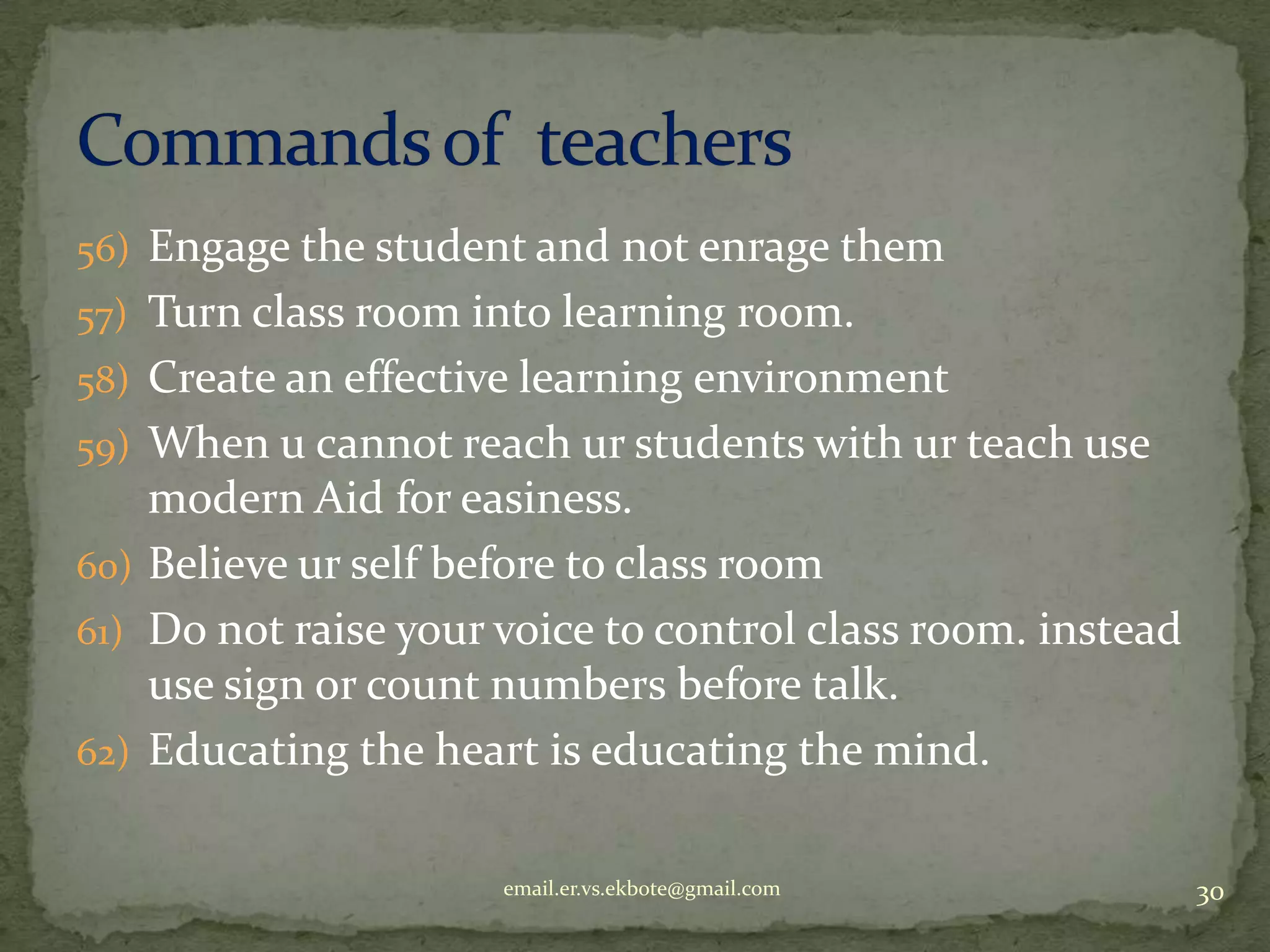 56) Engage the student and not enrage them
57) Turn class room into learning room.
58) Create an effective learning environment
59) When u cannot reach ur students with ur teach use

modern Aid for easiness.
60) Believe ur self before to class room
61) Do not raise your voice to control class room. instead
use sign or count numbers before talk.
62) Educating the heart is educating the mind.
email.er.vs.ekbote@gmail.com

30

 
