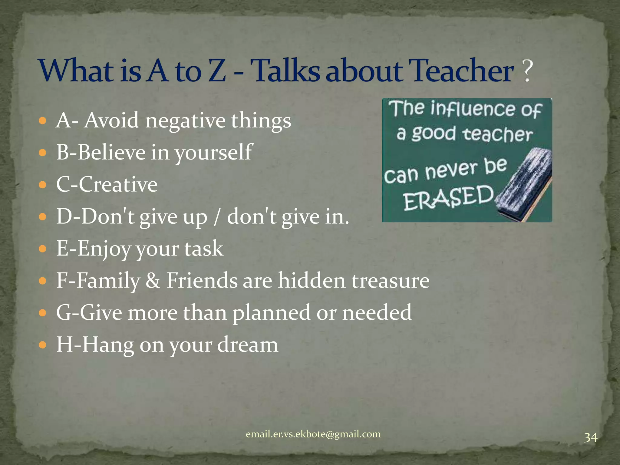  A- Avoid negative things
 B-Believe in yourself
 C-Creative
 D-Don't give up / don't give in.
 E-Enjoy your task
 F-Family & Friends are hidden treasure
 G-Give more than planned or needed
 H-Hang on your dream

email.er.vs.ekbote@gmail.com

34

 