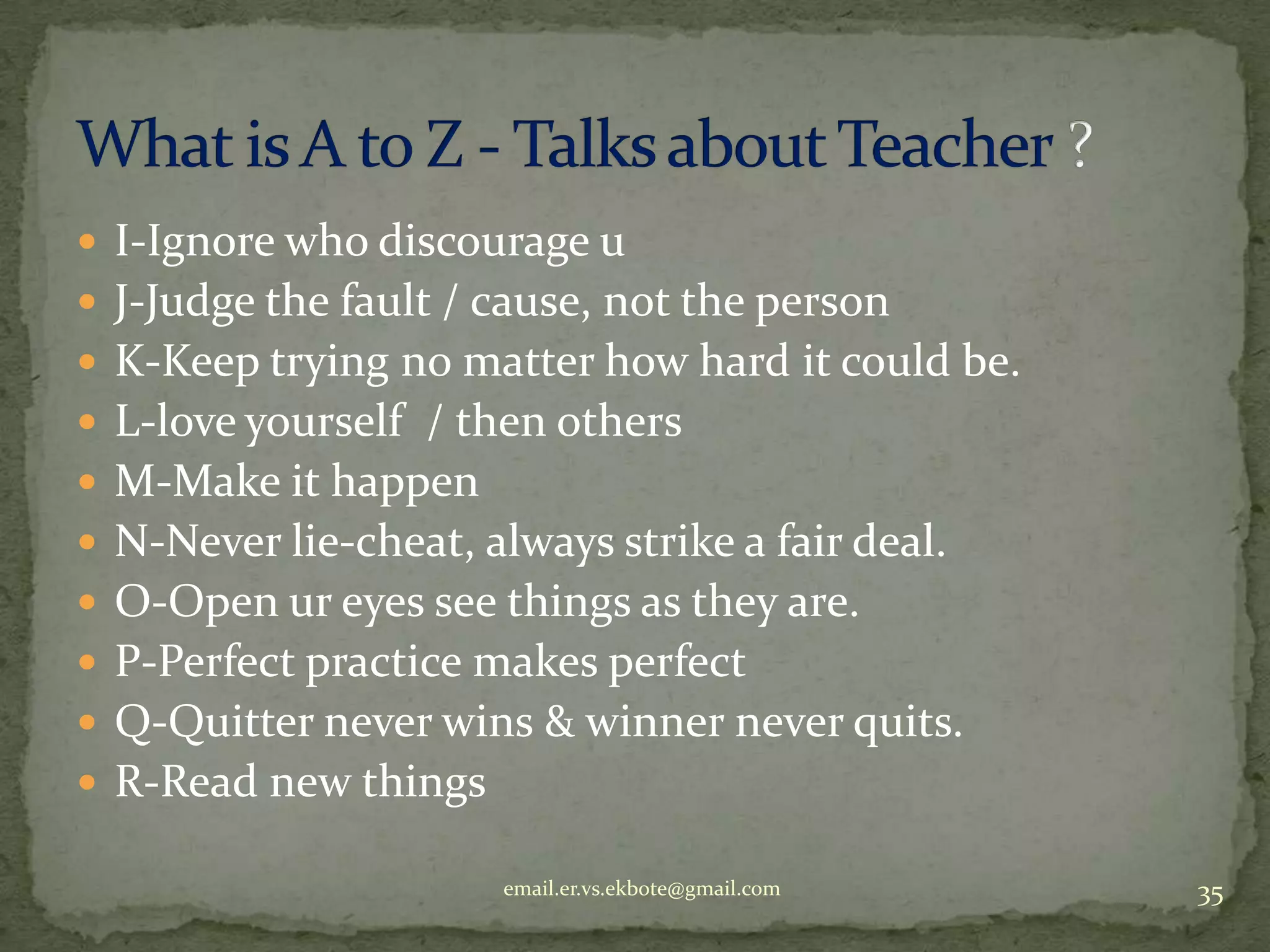 I-Ignore who discourage u
 J-Judge the fault / cause, not the person
 K-Keep trying no matter how hard it could be.
 L-love yourself / then others
 M-Make it happen

 N-Never lie-cheat, always strike a fair deal.
 O-Open ur eyes see things as they are.
 P-Perfect practice makes perfect
 Q-Quitter never wins & winner never quits.

 R-Read new things
email.er.vs.ekbote@gmail.com

35

 