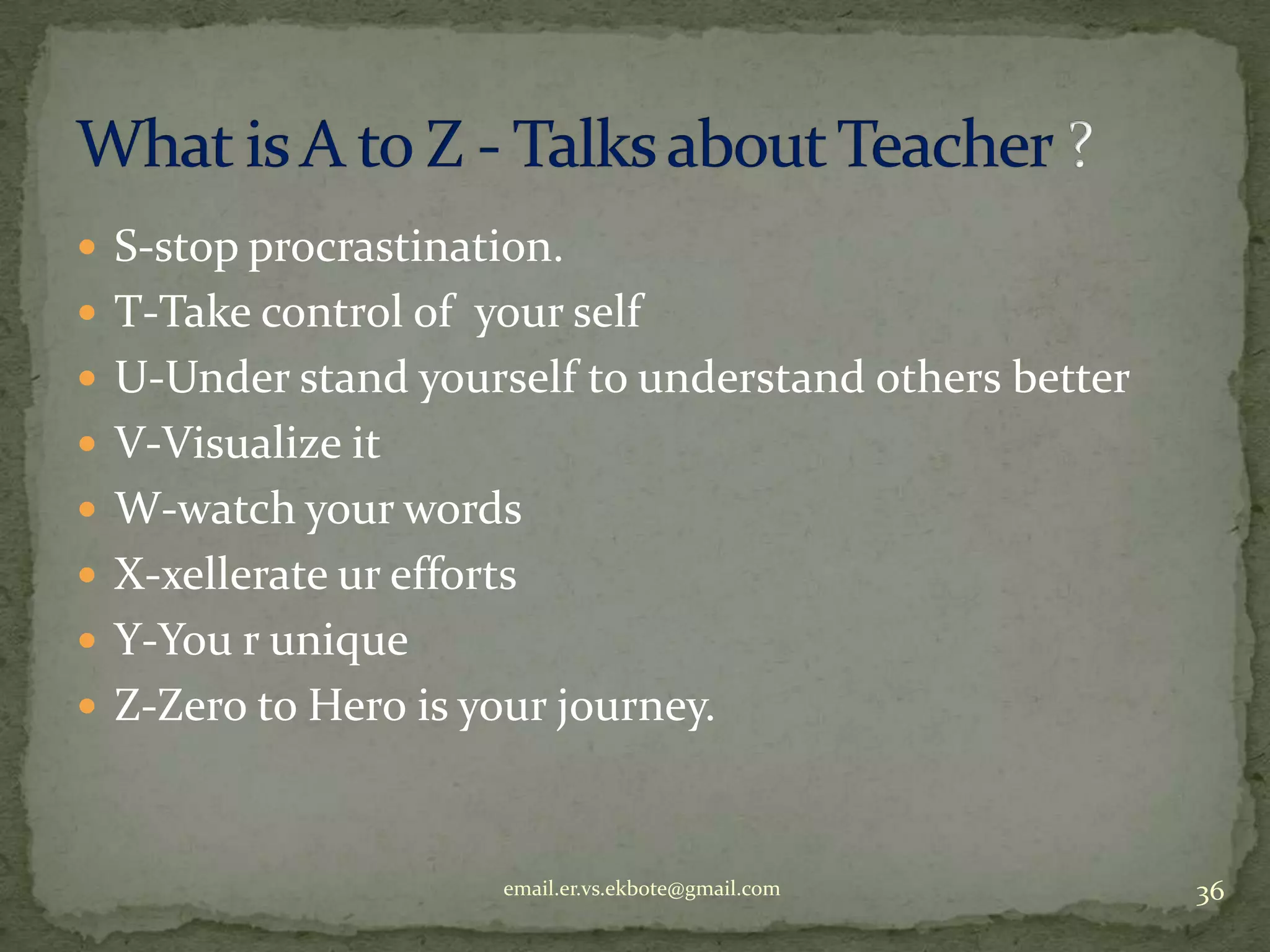  S-stop procrastination.
 T-Take control of your self
 U-Under stand yourself to understand others better
 V-Visualize it
 W-watch your words
 X-xellerate ur efforts
 Y-You r unique
 Z-Zero to Hero is your journey.

email.er.vs.ekbote@gmail.com

36

 