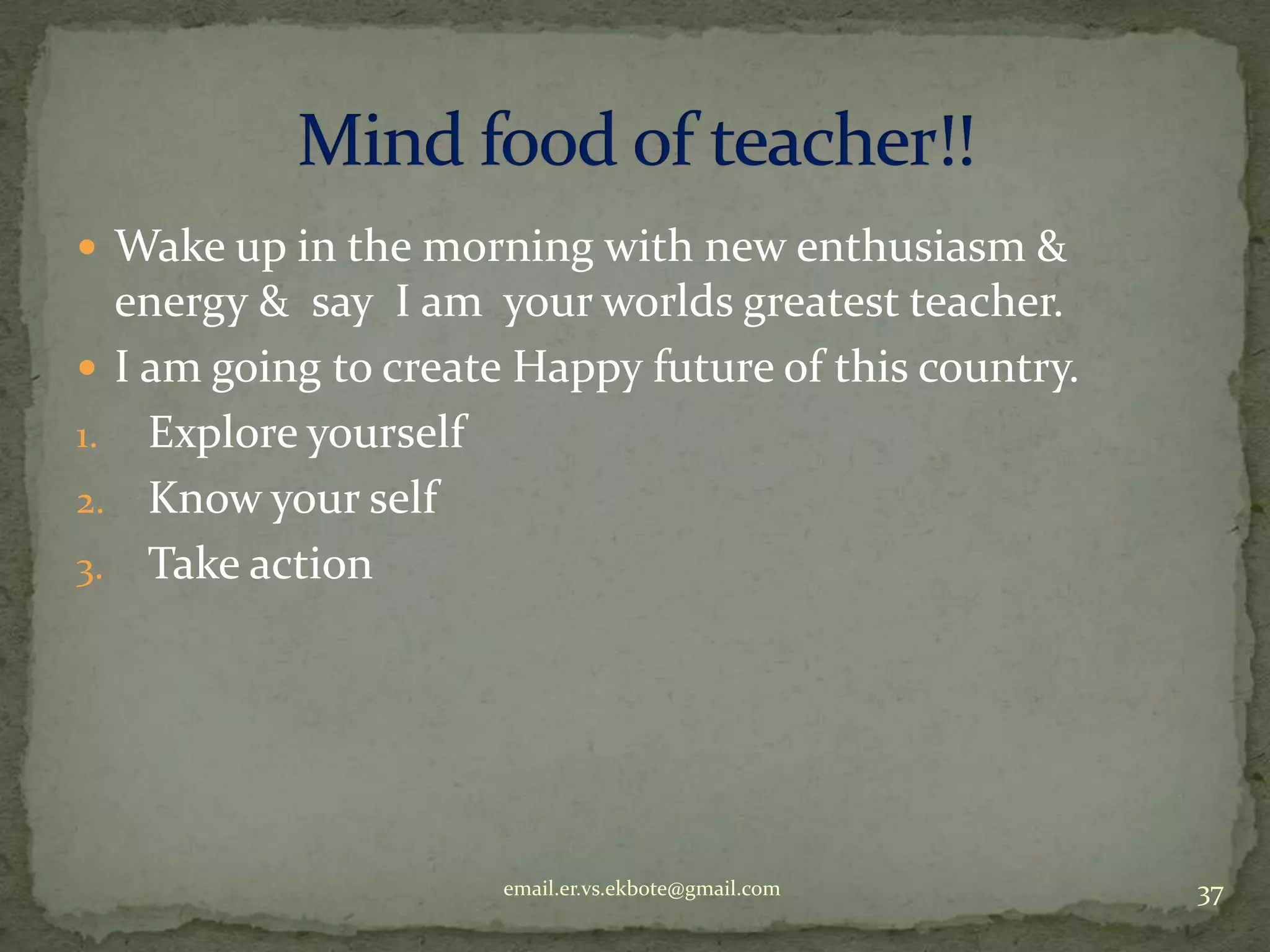  Wake up in the morning with new enthusiasm &

energy & say I am your worlds greatest teacher.
 I am going to create Happy future of this country.
1. Explore yourself
2. Know your self
3. Take action

email.er.vs.ekbote@gmail.com

37

 