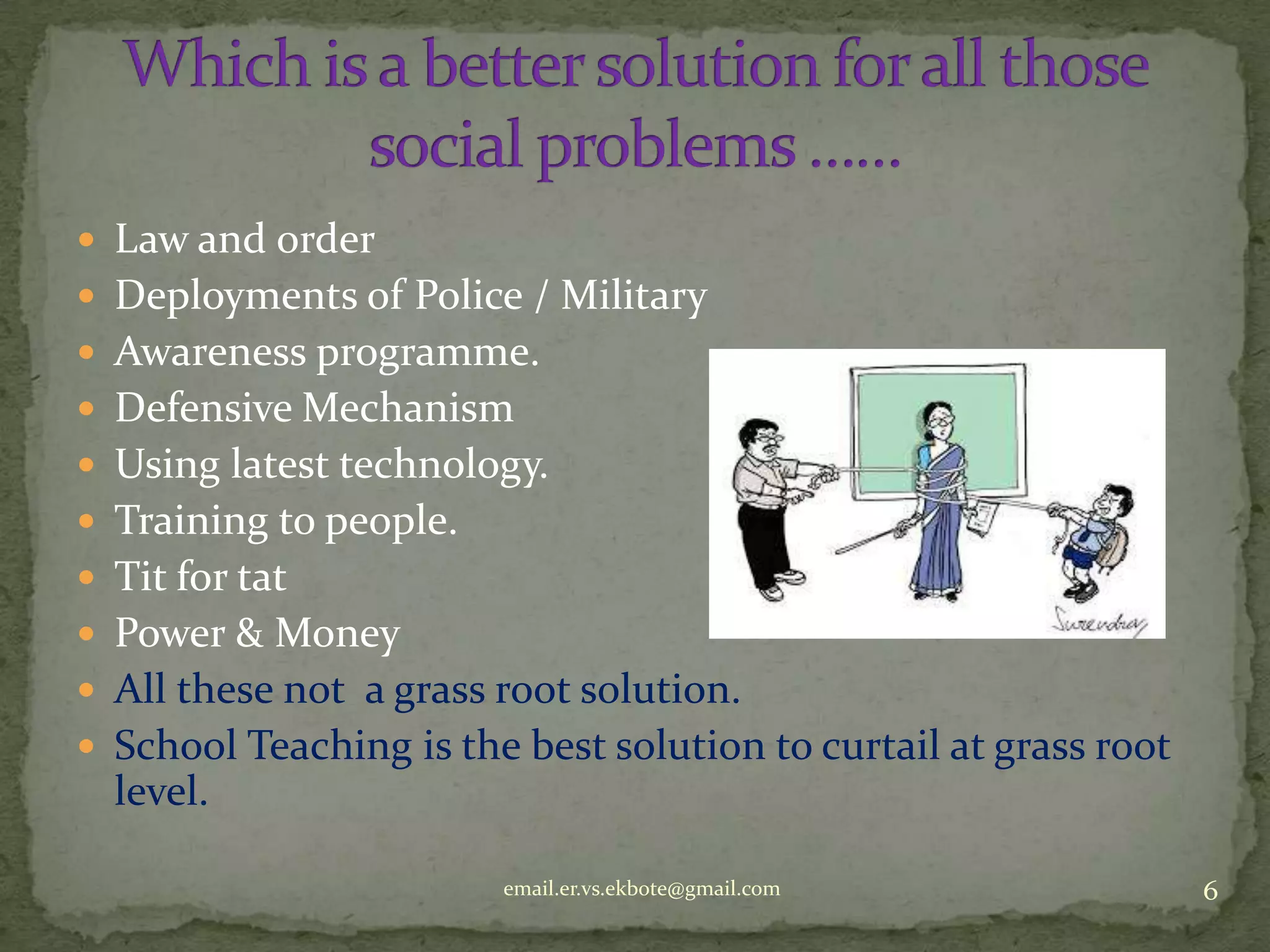  Law and order
 Deployments of Police / Military
 Awareness programme.
 Defensive Mechanism
 Using latest technology.
 Training to people.
 Tit for tat
 Power & Money
 All these not a grass root solution.
 School Teaching is the best solution to curtail at grass root

level.
email.er.vs.ekbote@gmail.com

6

 