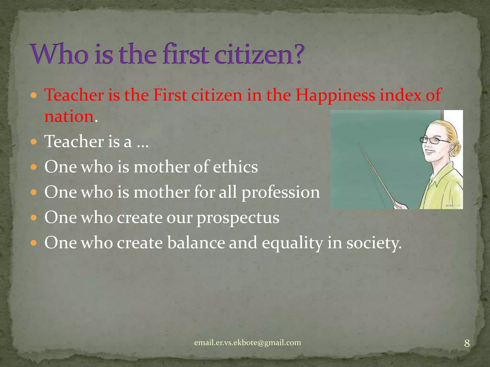  Teacher is the First citizen in the Happiness index of







nation.
Teacher is a …
One who is mother of ethics
One who is mother for all profession
One who create our prospectus
One who create balance and equality in society.

email.er.vs.ekbote@gmail.com

8

 