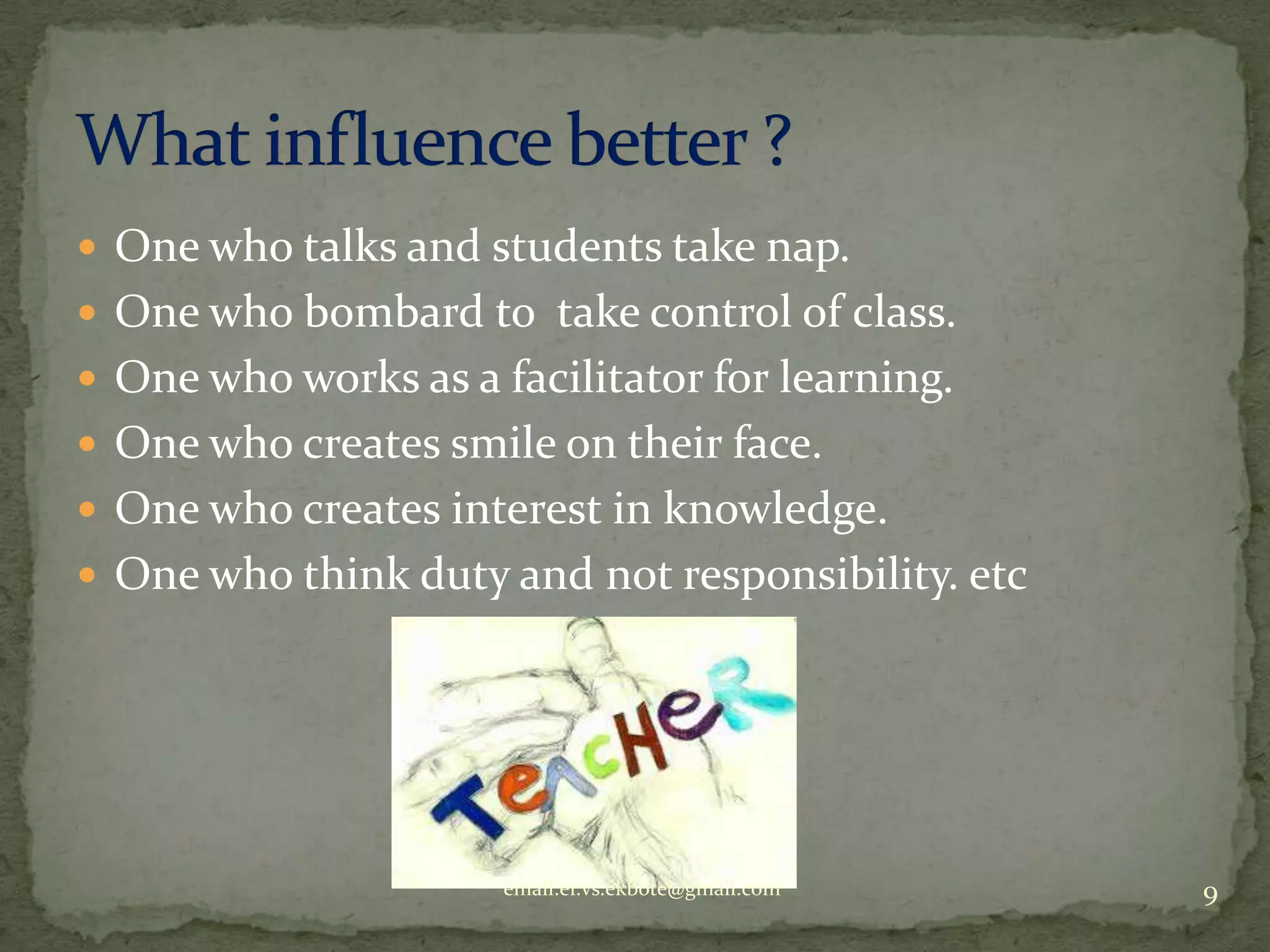  One who talks and students take nap.
 One who bombard to take control of class.
 One who works as a facilitator for learning.
 One who creates smile on their face.
 One who creates interest in knowledge.
 One who think duty and not responsibility. etc

email.er.vs.ekbote@gmail.com

9

 