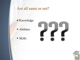  Knowledge
 Abilities
 Skills
Are all same or not?
 