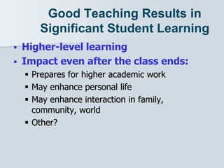 Good Teaching Results in
Significant Student Learning
 Higher-level learning
 Impact even after the class ends:
 Prepares for higher academic work
 May enhance personal life
 May enhance interaction in family,
community, world
 Other?
 