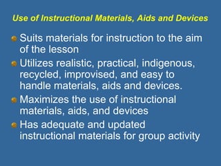Use of Instructional Materials, Aids and Devices
Suits materials for instruction to the aim
of the lesson
Utilizes realistic, practical, indigenous,
recycled, improvised, and easy to
handle materials, aids and devices.
Maximizes the use of instructional
materials, aids, and devices
Has adequate and updated
instructional materials for group activity
 
