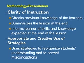 Methodology/Presentation
– Clarity of Instruction
Checks previous knowledge of the learners
Summarizes the lesson at the end
Informs learner of skills and knowledge
expected at the end of the lesson
– Appropriate and Creative Use of
Strategies
Uses strategies to reorganize students’
understanding and to correct
misconceptions
 