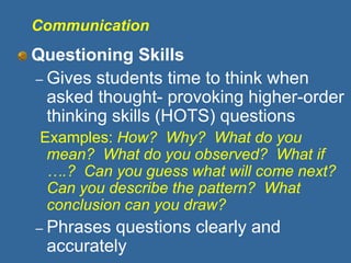 Communication
Questioning Skills
– Gives students time to think when
asked thought- provoking higher-order
thinking skills (HOTS) questions
Examples: How? Why? What do you
mean? What do you observed? What if
….? Can you guess what will come next?
Can you describe the pattern? What
conclusion can you draw?
– Phrases questions clearly and
accurately
 