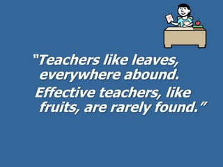 “Teachers like leaves,
everywhere abound.
Effective teachers, like
fruits, are rarely found.”
 