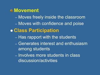 Movement
– Moves freely inside the classroom
– Moves with confidence and poise
 Class Participation
– Has rapport with the students
– Generates interest and enthusiasm
among students
– Involves more students in class
discussion/activities
 