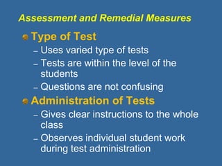 Assessment and Remedial Measures
Type of Test
– Uses varied type of tests
– Tests are within the level of the
students
– Questions are not confusing
Administration of Tests
– Gives clear instructions to the whole
class
– Observes individual student work
during test administration
 