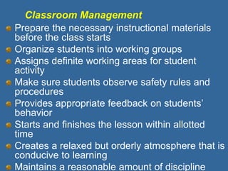 Classroom Management
Prepare the necessary instructional materials
before the class starts
Organize students into working groups
Assigns definite working areas for student
activity
Make sure students observe safety rules and
procedures
Provides appropriate feedback on students’
behavior
Starts and finishes the lesson within allotted
time
Creates a relaxed but orderly atmosphere that is
conducive to learning
Maintains a reasonable amount of discipline
 