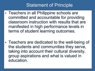 Teachers in all Philippine schools are
committed and accountable for providing
classroom instruction with results that are
manifested in high performance levels in
terms of student learning outcomes.
 Teachers are dedicated to the well-being of
the students and communities they serve,
taking into account their cultural diversity,
group aspirations and what is valued in
education.
Statement of Principle
 