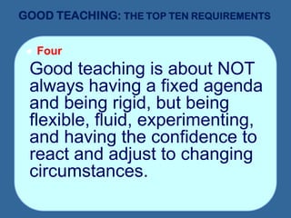GOOD TEACHING: THE TOP TEN REQUIREMENTS
 Four
Good teaching is about NOT
always having a fixed agenda
and being rigid, but being
flexible, fluid, experimenting,
and having the confidence to
react and adjust to changing
circumstances.
 