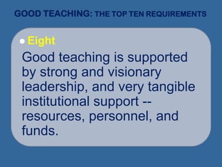 GOOD TEACHING: THE TOP TEN REQUIREMENTS
 Eight
Good teaching is supported
by strong and visionary
leadership, and very tangible
institutional support --
resources, personnel, and
funds.
 