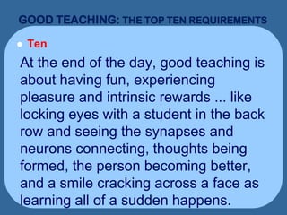 GOOD TEACHING: THE TOP TEN REQUIREMENTS
 Ten
At the end of the day, good teaching is
about having fun, experiencing
pleasure and intrinsic rewards ... like
locking eyes with a student in the back
row and seeing the synapses and
neurons connecting, thoughts being
formed, the person becoming better,
and a smile cracking across a face as
learning all of a sudden happens.
 