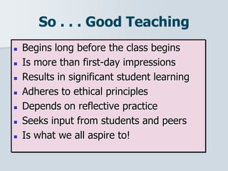 So . . . Good Teaching
 Begins long before the class begins
 Is more than first-day impressions
 Results in significant student learning
 Adheres to ethical principles
 Depends on reflective practice
 Seeks input from students and peers
 Is what we all aspire to!
 