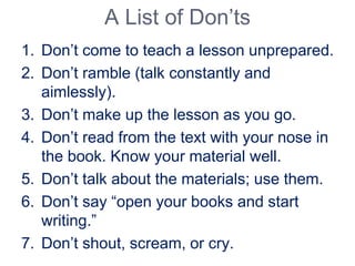 A List of Don’ts
1. Don’t come to teach a lesson unprepared.
2. Don’t ramble (talk constantly and
aimlessly).
3. Don’t make up the lesson as you go.
4. Don’t read from the text with your nose in
the book. Know your material well.
5. Don’t talk about the materials; use them.
6. Don’t say “open your books and start
writing.”
7. Don’t shout, scream, or cry.
 