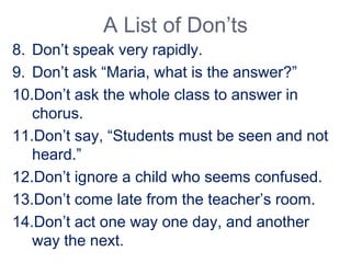 A List of Don’ts
8. Don’t speak very rapidly.
9. Don’t ask “Maria, what is the answer?”
10.Don’t ask the whole class to answer in
chorus.
11.Don’t say, “Students must be seen and not
heard.”
12.Don’t ignore a child who seems confused.
13.Don’t come late from the teacher’s room.
14.Don’t act one way one day, and another
way the next.
 
