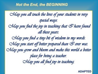 43
May you all touch the lives of your students in very
special ways.
May you find the joy in teaching that I have found
all these years.
May you find a tiny bit of wisdom in my words.
May you start off better prepared than I ever was.
May you grow and bloom and make this world a better
place for being a teacher.
May you all find joy in teaching.
ADAPTED
 