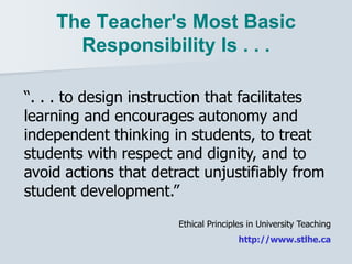 The Teacher's Most Basic
Responsibility Is . . .
“. . . to design instruction that facilitates
learning and encourages autonomy and
independent thinking in students, to treat
students with respect and dignity, and to
avoid actions that detract unjustifiably from
student development.”
Ethical Principles in University Teaching
http://www.stlhe.ca
 