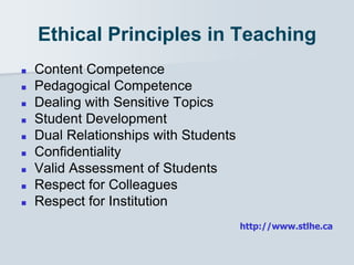 Ethical Principles in Teaching
 Content Competence
 Pedagogical Competence
 Dealing with Sensitive Topics
 Student Development
 Dual Relationships with Students
 Confidentiality
 Valid Assessment of Students
 Respect for Colleagues
 Respect for Institution
http://www.stlhe.ca
 