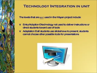 Technology Integration in unit The levels that are  not  used in the Mayan project include: Entry/Adoption – technology not used to deliver instructions or direct students toward use of tools Adaptation – all students use slideshows to present; students cannot choose other possible tools for presentations 