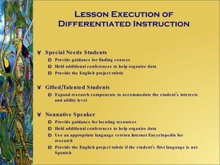Lesson Execution of Differentiated Instruction Special Needs Students Provide guidance for finding sources Hold additional conferences to help organize data Provide the English project rubric Gifted/Talented Students Expand research components to accommodate the student’s interests and ability level Nonnative Speaker Provide guidance for locating resources Hold additional conferences to help organize data Use an appropriate language version Internet Encyclopedia for research Provide the English project rubric if the student’s first language is not Spanish 