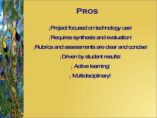 Pros ¡ Project focused on technology use ! ¡ Requires synthesis and evaluation ! ¡ Rubrics and assessments are clear and concise ! ¡ Driven by student results ! ¡  Active learning ! ¡  Multidisciplinary! 