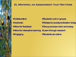 El Misterio , an Assignment that Matters Collaborative Authentic Allow for feedback Allow for interactive learning Engaging Students work in groups Relates to society/civilization today Group process rubric and essay Learn through research Students are active 