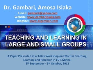TEACHING AND LEARNING IN
LARGE AND SMALL GROUPS
Dr. Gambari, Amosa Isiaka
E-mail: gambarii@yahoo.com
Website: www.gambariisiaka.com
Blogsite: www.drgambari.com
A Paper Presented at a 3-Day Workshop on Effective Teaching,
Learning and Research in FUT, Minna.
3rd September – 3rd October, 2012
 