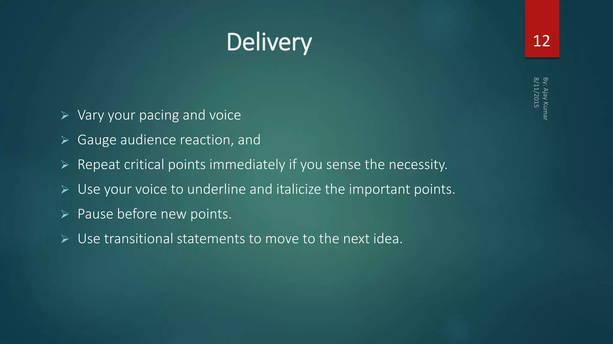Delivery
 Vary your pacing and voice
 Gauge audience reaction, and
 Repeat critical points immediately if you sense the necessity.
 Use your voice to underline and italicize the important points.
 Pause before new points.
 Use transitional statements to move to the next idea.
12
 