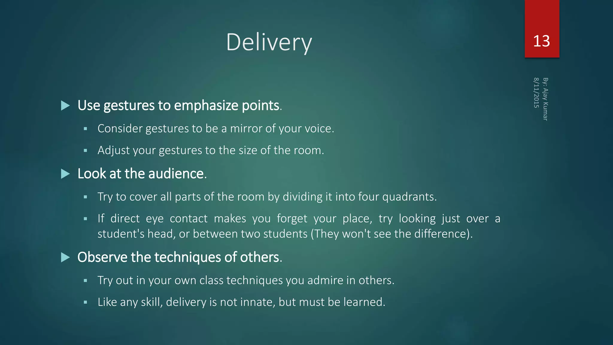 Delivery
 Use gestures to emphasize points.
 Consider gestures to be a mirror of your voice.
 Adjust your gestures to the size of the room.
 Look at the audience.
 Try to cover all parts of the room by dividing it into four quadrants.
 If direct eye contact makes you forget your place, try looking just over a
student's head, or between two students (They won't see the difference).
 Observe the techniques of others.
 Try out in your own class techniques you admire in others.
 Like any skill, delivery is not innate, but must be learned.
13
 