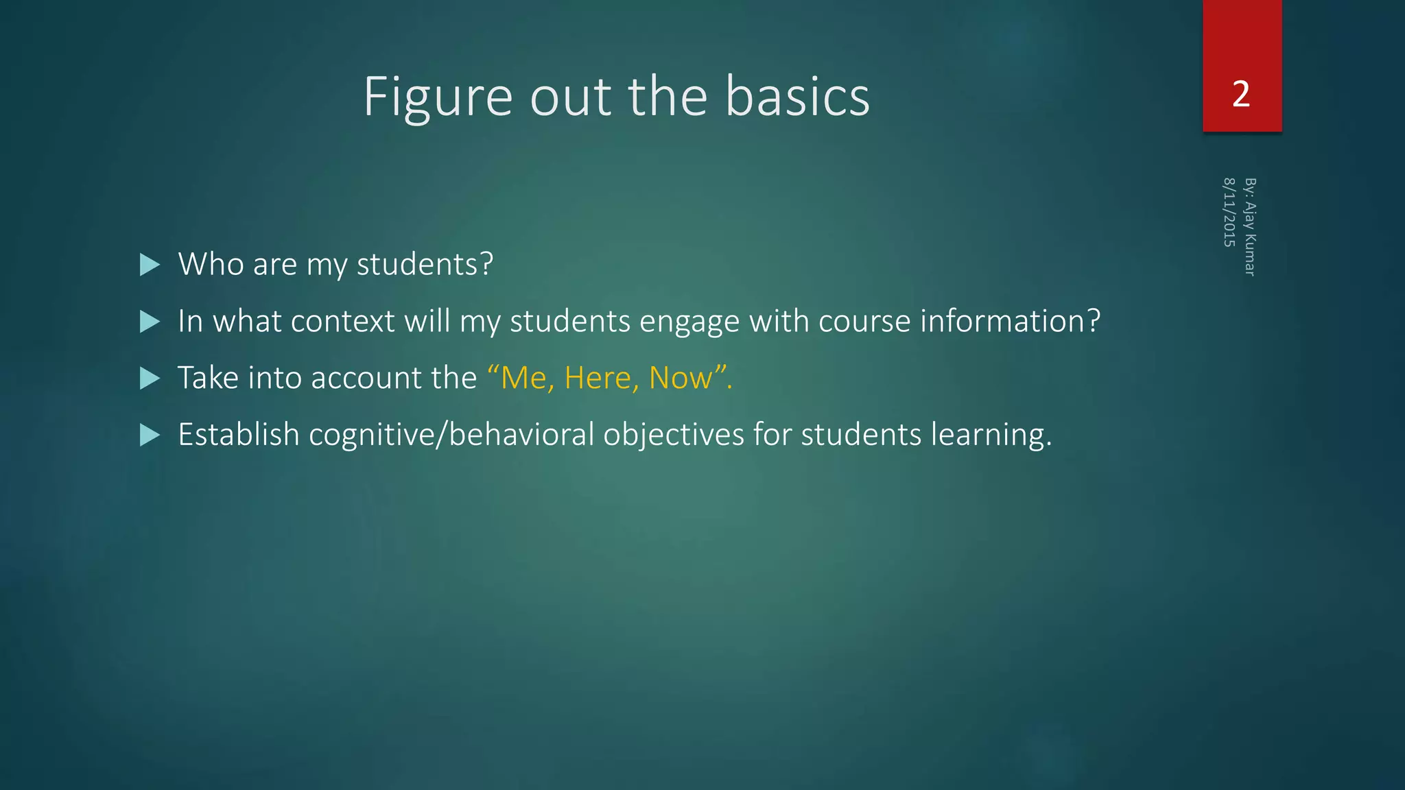Figure out the basics
 Who are my students?
 In what context will my students engage with course information?
 Take into account the “Me, Here, Now”.
 Establish cognitive/behavioral objectives for students learning.
2
 
