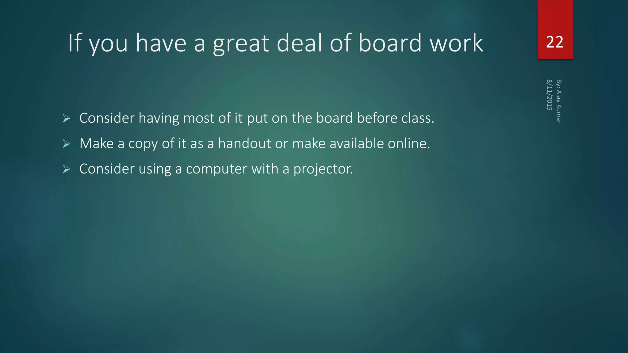 If you have a great deal of board work
 Consider having most of it put on the board before class.
 Make a copy of it as a handout or make available online.
 Consider using a computer with a projector.
22
 