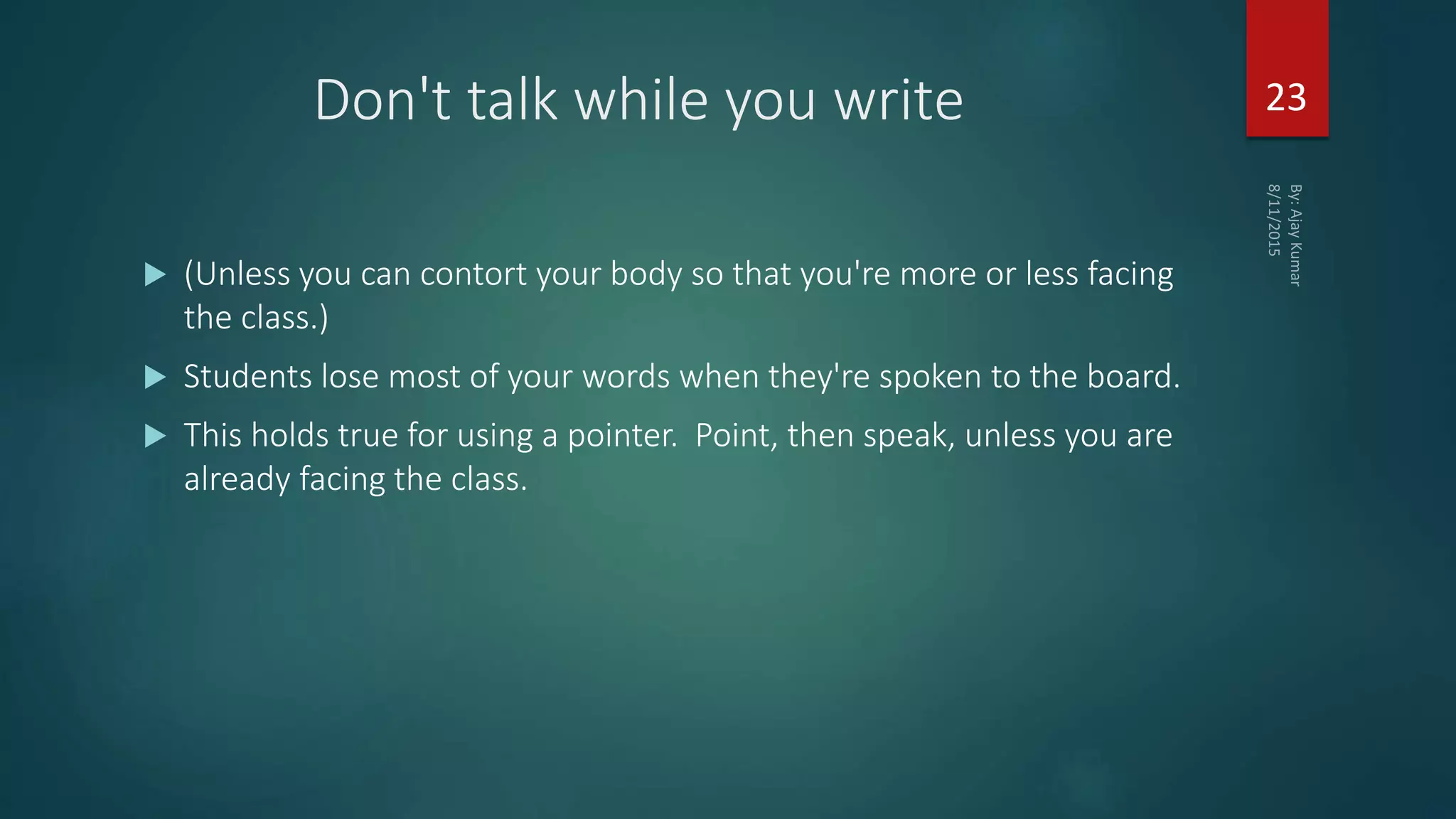 Don't talk while you write
 (Unless you can contort your body so that you're more or less facing
the class.)
 Students lose most of your words when they're spoken to the board.
 This holds true for using a pointer. Point, then speak, unless you are
already facing the class.
23
 