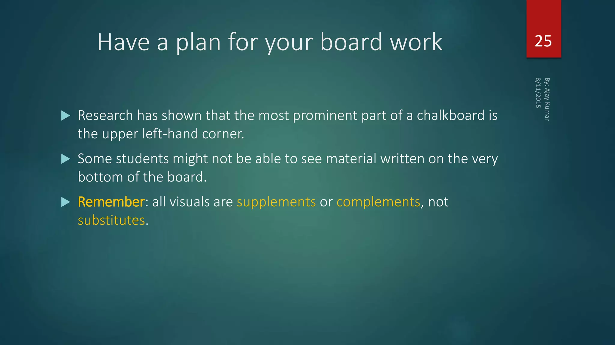 Have a plan for your board work
 Research has shown that the most prominent part of a chalkboard is
the upper left-hand corner.
 Some students might not be able to see material written on the very
bottom of the board.
 Remember: all visuals are supplements or complements, not
substitutes.
25
 