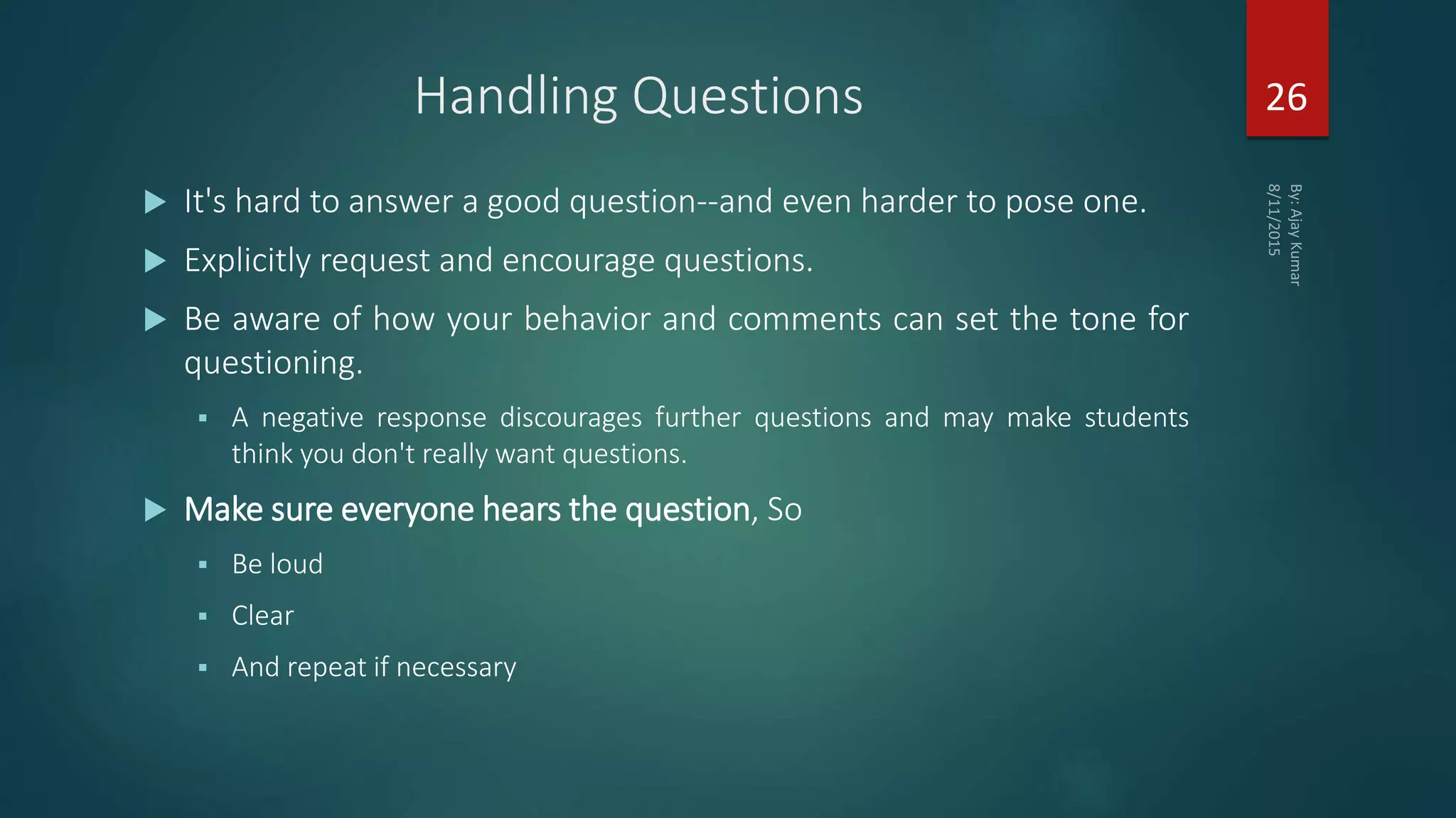 Handling Questions
 It's hard to answer a good question--and even harder to pose one.
 Explicitly request and encourage questions.
 Be aware of how your behavior and comments can set the tone for
questioning.
 A negative response discourages further questions and may make students
think you don't really want questions.
 Make sure everyone hears the question, So
 Be loud
 Clear
 And repeat if necessary
26
 