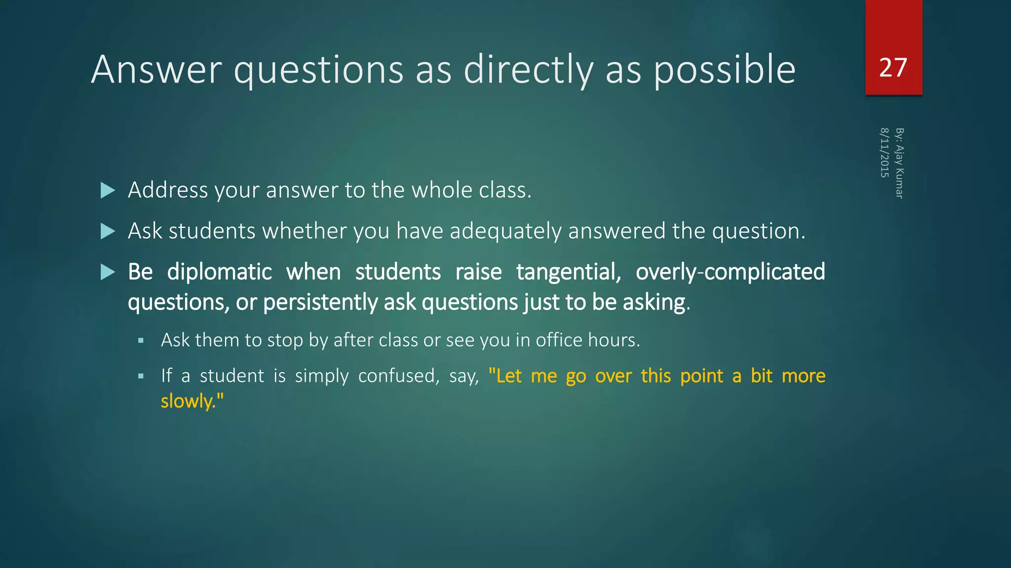 Answer questions as directly as possible
 Address your answer to the whole class.
 Ask students whether you have adequately answered the question.
 Be diplomatic when students raise tangential, overly-complicated
questions, or persistently ask questions just to be asking.
 Ask them to stop by after class or see you in office hours.
 If a student is simply confused, say, "Let me go over this point a bit more
slowly."
27
 
