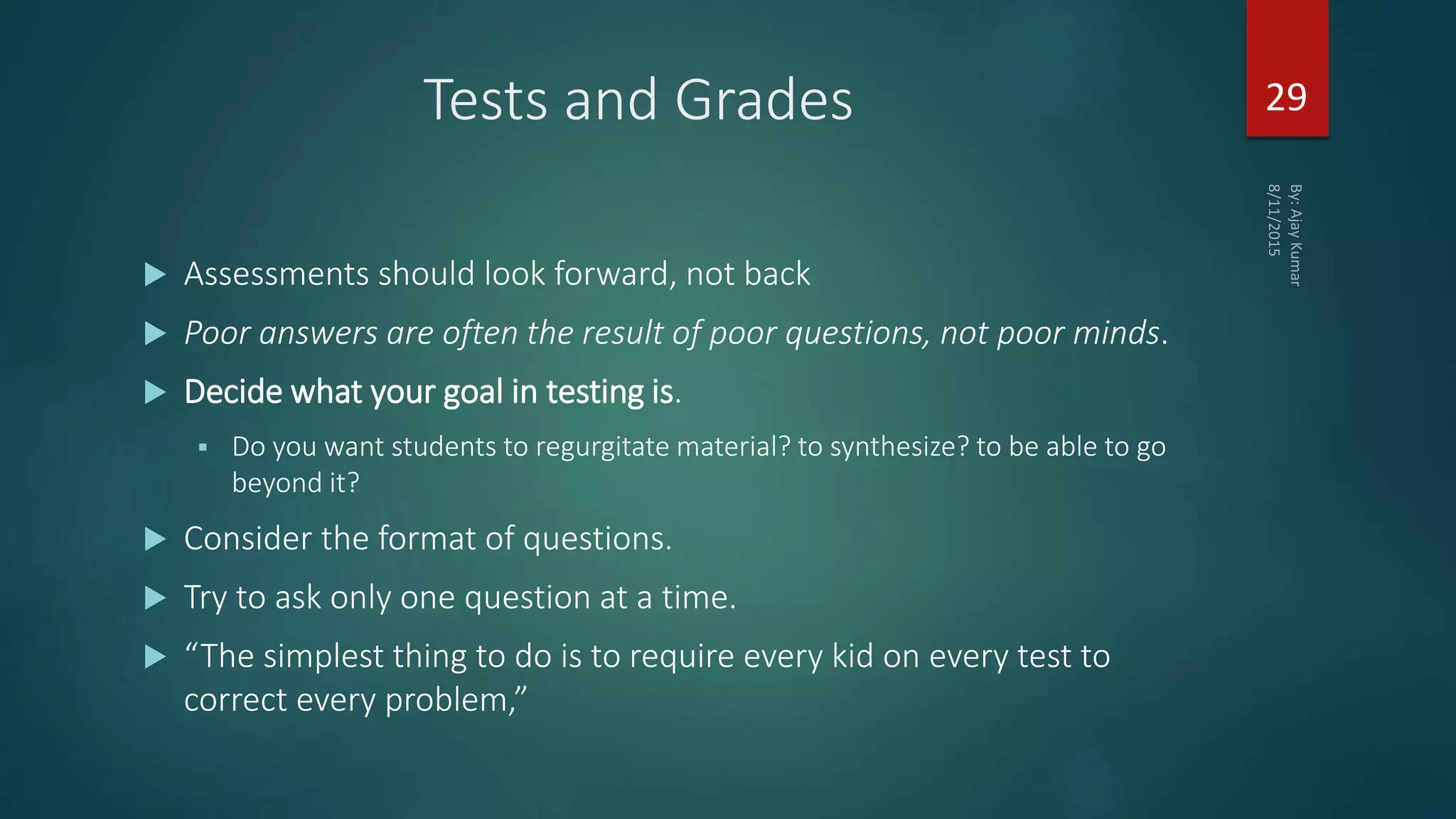 Tests and Grades
 Assessments should look forward, not back
 Poor answers are often the result of poor questions, not poor minds.
 Decide what your goal in testing is.
 Do you want students to regurgitate material? to synthesize? to be able to go
beyond it?
 Consider the format of questions.
 Try to ask only one question at a time.
 “The simplest thing to do is to require every kid on every test to
correct every problem,”
29
 