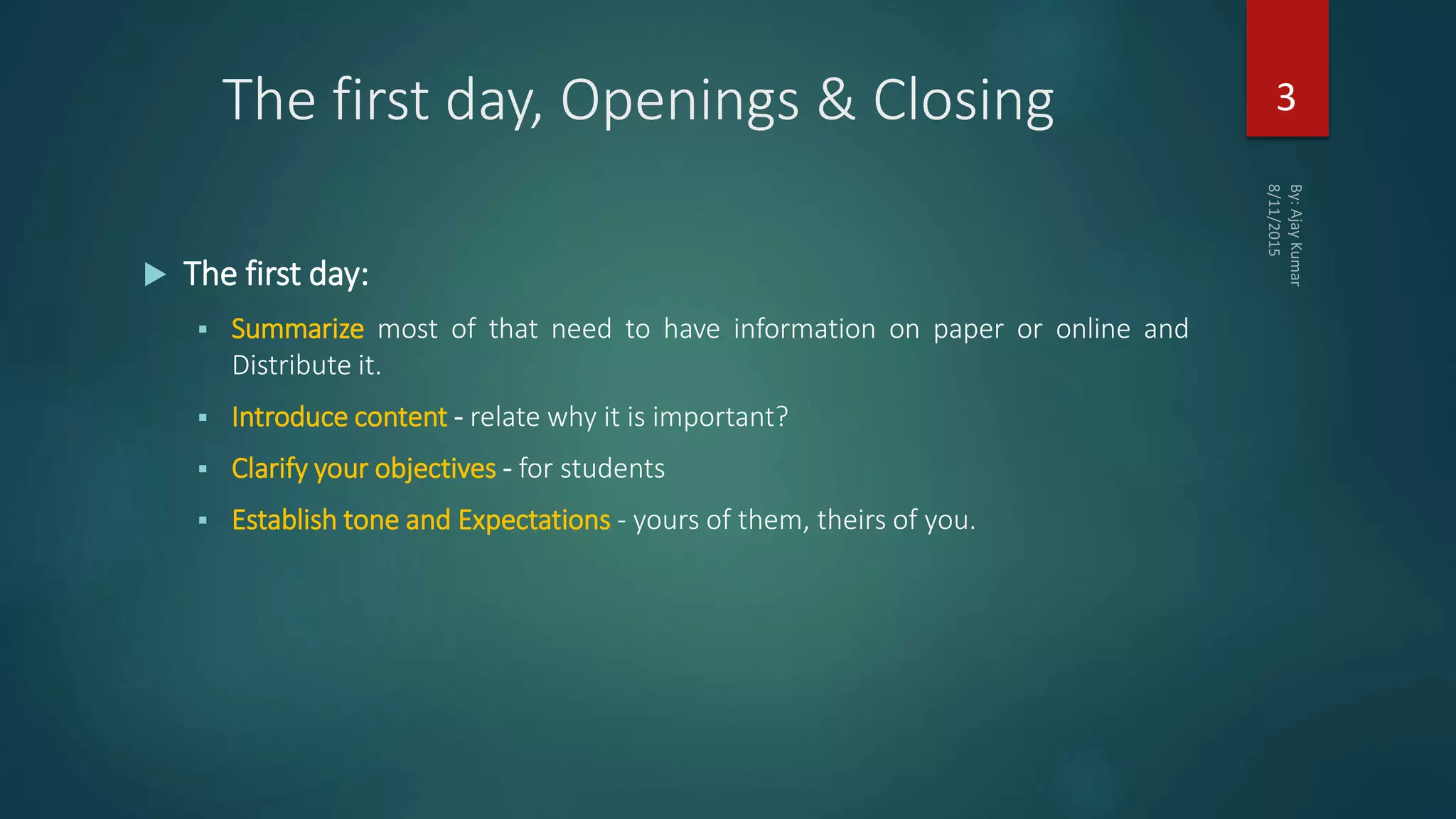 The first day, Openings & Closing
 The first day:
 Summarize most of that need to have information on paper or online and
Distribute it.
 Introduce content - relate why it is important?
 Clarify your objectives - for students
 Establish tone and Expectations - yours of them, theirs of you.
3
 
