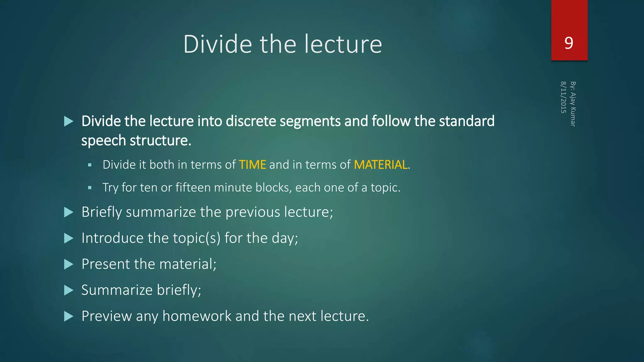 Divide the lecture
 Divide the lecture into discrete segments and follow the standard
speech structure.
 Divide it both in terms of TIME and in terms of MATERIAL.
 Try for ten or fifteen minute blocks, each one of a topic.
 Briefly summarize the previous lecture;
 Introduce the topic(s) for the day;
 Present the material;
 Summarize briefly;
 Preview any homework and the next lecture.
9
 
